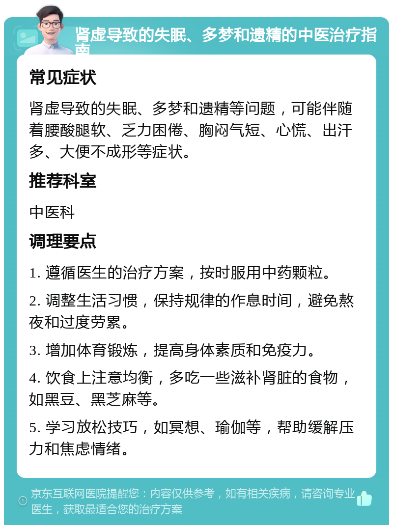 肾虚导致的失眠、多梦和遗精的中医治疗指南 常见症状 肾虚导致的失眠、多梦和遗精等问题，可能伴随着腰酸腿软、乏力困倦、胸闷气短、心慌、出汗多、大便不成形等症状。 推荐科室 中医科 调理要点 1. 遵循医生的治疗方案，按时服用中药颗粒。 2. 调整生活习惯，保持规律的作息时间，避免熬夜和过度劳累。 3. 增加体育锻炼，提高身体素质和免疫力。 4. 饮食上注意均衡，多吃一些滋补肾脏的食物，如黑豆、黑芝麻等。 5. 学习放松技巧，如冥想、瑜伽等，帮助缓解压力和焦虑情绪。