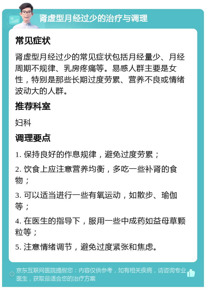 肾虚型月经过少的治疗与调理 常见症状 肾虚型月经过少的常见症状包括月经量少、月经周期不规律、乳房疼痛等。易感人群主要是女性，特别是那些长期过度劳累、营养不良或情绪波动大的人群。 推荐科室 妇科 调理要点 1. 保持良好的作息规律，避免过度劳累； 2. 饮食上应注意营养均衡，多吃一些补肾的食物； 3. 可以适当进行一些有氧运动，如散步、瑜伽等； 4. 在医生的指导下，服用一些中成药如益母草颗粒等； 5. 注意情绪调节，避免过度紧张和焦虑。