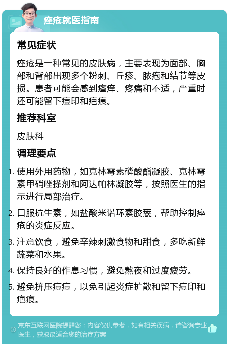 痤疮就医指南 常见症状 痤疮是一种常见的皮肤病，主要表现为面部、胸部和背部出现多个粉刺、丘疹、脓疱和结节等皮损。患者可能会感到瘙痒、疼痛和不适，严重时还可能留下痘印和疤痕。 推荐科室 皮肤科 调理要点 使用外用药物，如克林霉素磷酸酯凝胶、克林霉素甲硝唑搽剂和阿达帕林凝胶等，按照医生的指示进行局部治疗。 口服抗生素，如盐酸米诺环素胶囊，帮助控制痤疮的炎症反应。 注意饮食，避免辛辣刺激食物和甜食，多吃新鲜蔬菜和水果。 保持良好的作息习惯，避免熬夜和过度疲劳。 避免挤压痘痘，以免引起炎症扩散和留下痘印和疤痕。