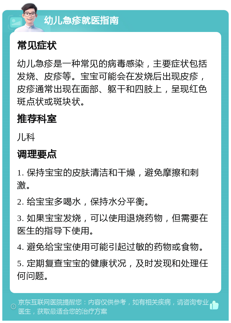 幼儿急疹就医指南 常见症状 幼儿急疹是一种常见的病毒感染，主要症状包括发烧、皮疹等。宝宝可能会在发烧后出现皮疹，皮疹通常出现在面部、躯干和四肢上，呈现红色斑点状或斑块状。 推荐科室 儿科 调理要点 1. 保持宝宝的皮肤清洁和干燥，避免摩擦和刺激。 2. 给宝宝多喝水，保持水分平衡。 3. 如果宝宝发烧，可以使用退烧药物，但需要在医生的指导下使用。 4. 避免给宝宝使用可能引起过敏的药物或食物。 5. 定期复查宝宝的健康状况，及时发现和处理任何问题。