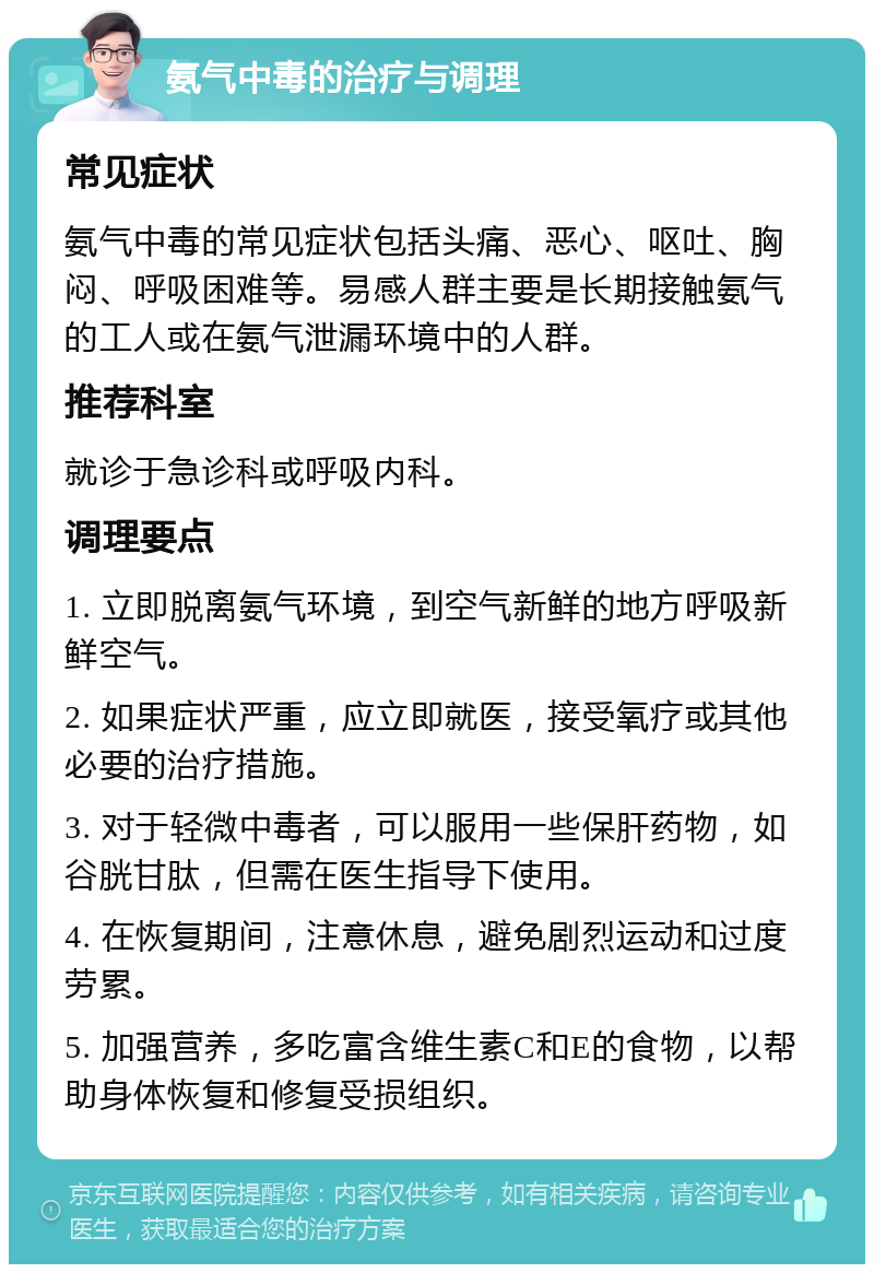 氨气中毒的治疗与调理 常见症状 氨气中毒的常见症状包括头痛、恶心、呕吐、胸闷、呼吸困难等。易感人群主要是长期接触氨气的工人或在氨气泄漏环境中的人群。 推荐科室 就诊于急诊科或呼吸内科。 调理要点 1. 立即脱离氨气环境，到空气新鲜的地方呼吸新鲜空气。 2. 如果症状严重，应立即就医，接受氧疗或其他必要的治疗措施。 3. 对于轻微中毒者，可以服用一些保肝药物，如谷胱甘肽，但需在医生指导下使用。 4. 在恢复期间，注意休息，避免剧烈运动和过度劳累。 5. 加强营养，多吃富含维生素C和E的食物，以帮助身体恢复和修复受损组织。