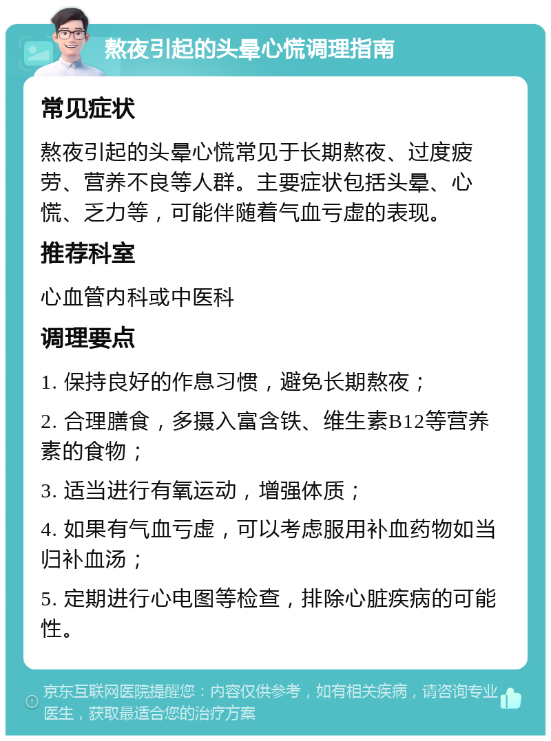 熬夜引起的头晕心慌调理指南 常见症状 熬夜引起的头晕心慌常见于长期熬夜、过度疲劳、营养不良等人群。主要症状包括头晕、心慌、乏力等，可能伴随着气血亏虚的表现。 推荐科室 心血管内科或中医科 调理要点 1. 保持良好的作息习惯，避免长期熬夜； 2. 合理膳食，多摄入富含铁、维生素B12等营养素的食物； 3. 适当进行有氧运动，增强体质； 4. 如果有气血亏虚，可以考虑服用补血药物如当归补血汤； 5. 定期进行心电图等检查，排除心脏疾病的可能性。