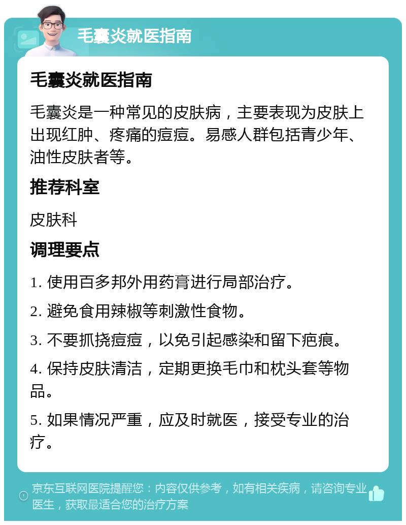 毛囊炎就医指南 毛囊炎就医指南 毛囊炎是一种常见的皮肤病，主要表现为皮肤上出现红肿、疼痛的痘痘。易感人群包括青少年、油性皮肤者等。 推荐科室 皮肤科 调理要点 1. 使用百多邦外用药膏进行局部治疗。 2. 避免食用辣椒等刺激性食物。 3. 不要抓挠痘痘，以免引起感染和留下疤痕。 4. 保持皮肤清洁，定期更换毛巾和枕头套等物品。 5. 如果情况严重，应及时就医，接受专业的治疗。