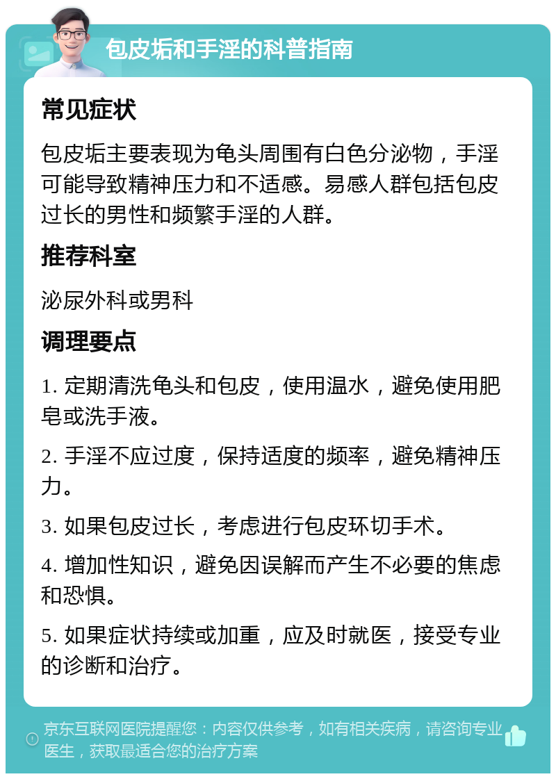 包皮垢和手淫的科普指南 常见症状 包皮垢主要表现为龟头周围有白色分泌物，手淫可能导致精神压力和不适感。易感人群包括包皮过长的男性和频繁手淫的人群。 推荐科室 泌尿外科或男科 调理要点 1. 定期清洗龟头和包皮，使用温水，避免使用肥皂或洗手液。 2. 手淫不应过度，保持适度的频率，避免精神压力。 3. 如果包皮过长，考虑进行包皮环切手术。 4. 增加性知识，避免因误解而产生不必要的焦虑和恐惧。 5. 如果症状持续或加重，应及时就医，接受专业的诊断和治疗。