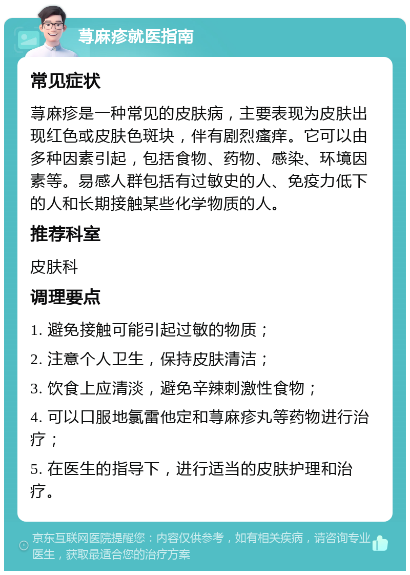 荨麻疹就医指南 常见症状 荨麻疹是一种常见的皮肤病，主要表现为皮肤出现红色或皮肤色斑块，伴有剧烈瘙痒。它可以由多种因素引起，包括食物、药物、感染、环境因素等。易感人群包括有过敏史的人、免疫力低下的人和长期接触某些化学物质的人。 推荐科室 皮肤科 调理要点 1. 避免接触可能引起过敏的物质； 2. 注意个人卫生，保持皮肤清洁； 3. 饮食上应清淡，避免辛辣刺激性食物； 4. 可以口服地氯雷他定和荨麻疹丸等药物进行治疗； 5. 在医生的指导下，进行适当的皮肤护理和治疗。