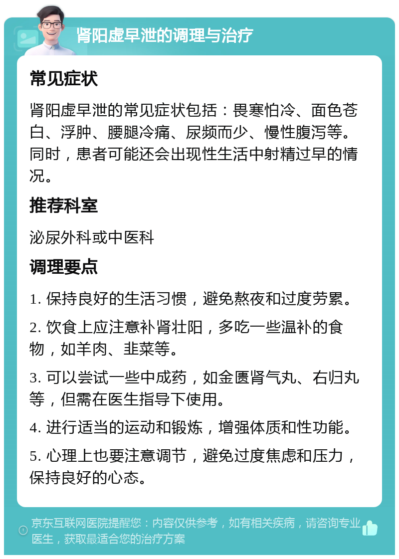 肾阳虚早泄的调理与治疗 常见症状 肾阳虚早泄的常见症状包括：畏寒怕冷、面色苍白、浮肿、腰腿冷痛、尿频而少、慢性腹泻等。同时，患者可能还会出现性生活中射精过早的情况。 推荐科室 泌尿外科或中医科 调理要点 1. 保持良好的生活习惯，避免熬夜和过度劳累。 2. 饮食上应注意补肾壮阳，多吃一些温补的食物，如羊肉、韭菜等。 3. 可以尝试一些中成药，如金匮肾气丸、右归丸等，但需在医生指导下使用。 4. 进行适当的运动和锻炼，增强体质和性功能。 5. 心理上也要注意调节，避免过度焦虑和压力，保持良好的心态。