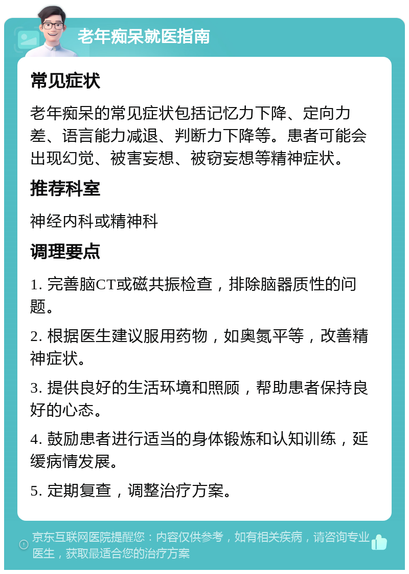 老年痴呆就医指南 常见症状 老年痴呆的常见症状包括记忆力下降、定向力差、语言能力减退、判断力下降等。患者可能会出现幻觉、被害妄想、被窃妄想等精神症状。 推荐科室 神经内科或精神科 调理要点 1. 完善脑CT或磁共振检查，排除脑器质性的问题。 2. 根据医生建议服用药物，如奥氮平等，改善精神症状。 3. 提供良好的生活环境和照顾，帮助患者保持良好的心态。 4. 鼓励患者进行适当的身体锻炼和认知训练，延缓病情发展。 5. 定期复查，调整治疗方案。