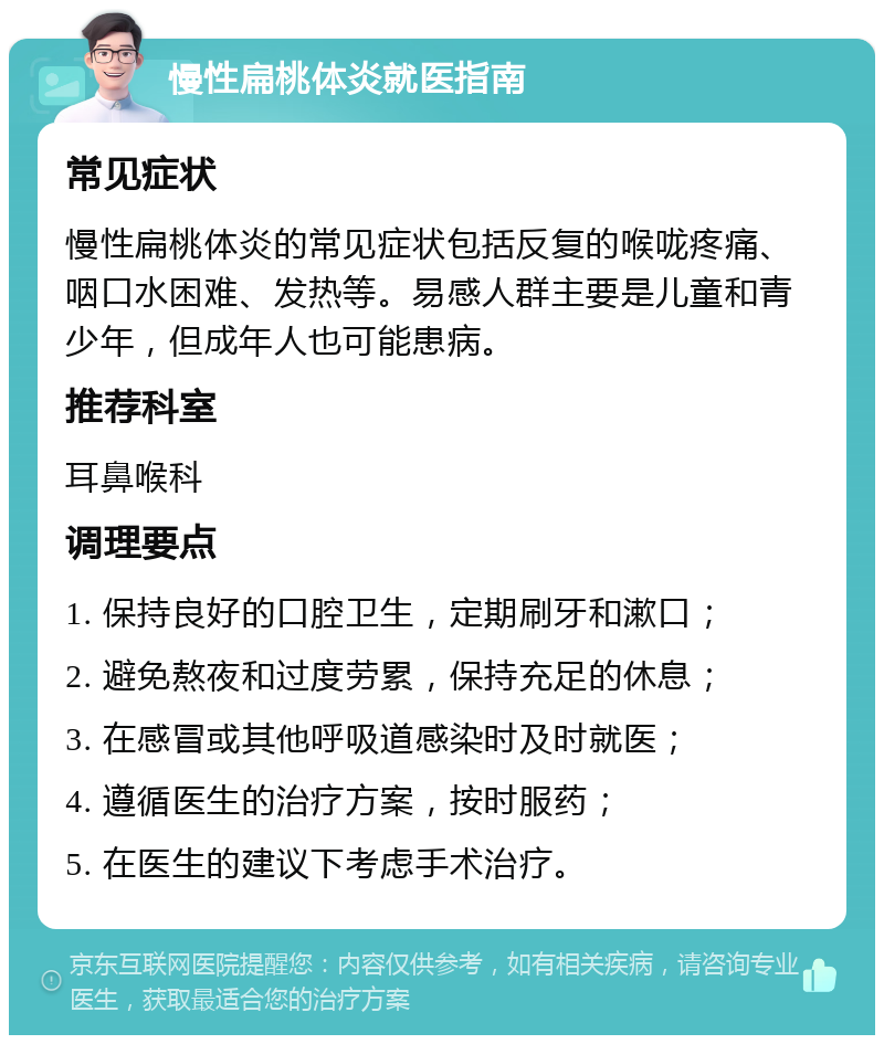 慢性扁桃体炎就医指南 常见症状 慢性扁桃体炎的常见症状包括反复的喉咙疼痛、咽口水困难、发热等。易感人群主要是儿童和青少年，但成年人也可能患病。 推荐科室 耳鼻喉科 调理要点 1. 保持良好的口腔卫生，定期刷牙和漱口； 2. 避免熬夜和过度劳累，保持充足的休息； 3. 在感冒或其他呼吸道感染时及时就医； 4. 遵循医生的治疗方案，按时服药； 5. 在医生的建议下考虑手术治疗。