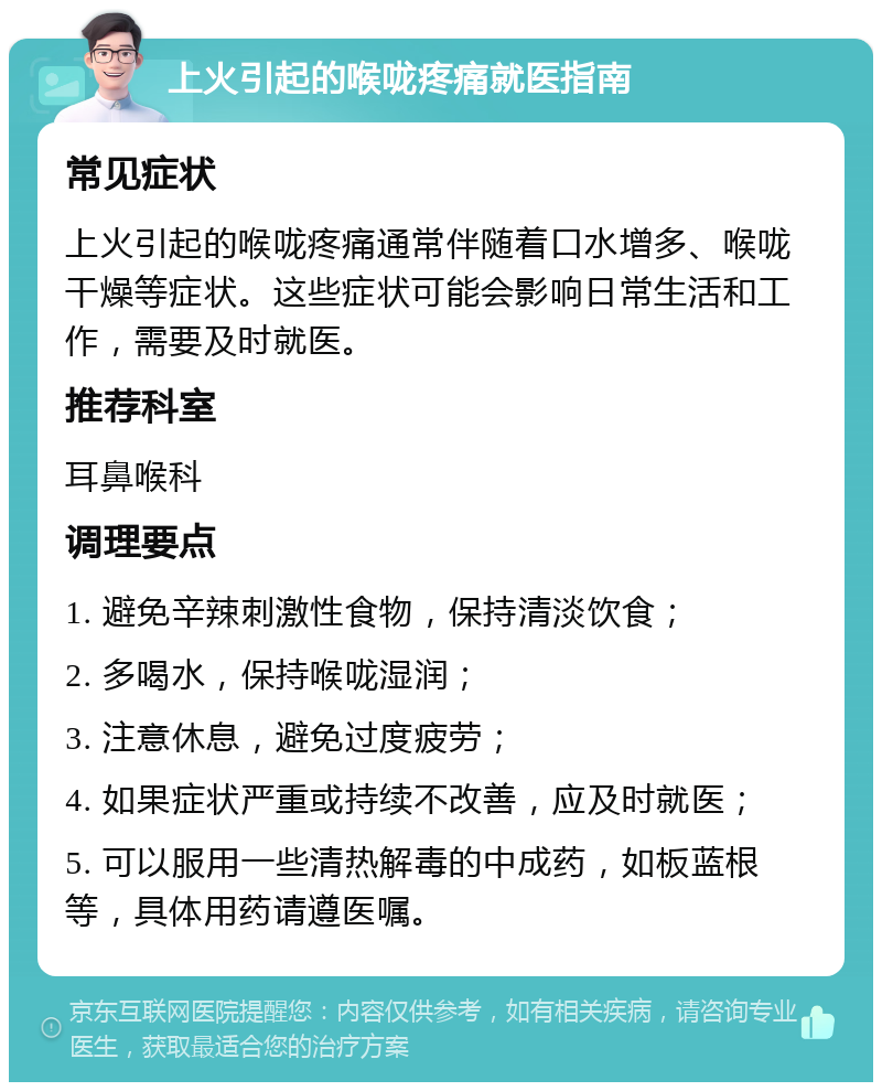 上火引起的喉咙疼痛就医指南 常见症状 上火引起的喉咙疼痛通常伴随着口水增多、喉咙干燥等症状。这些症状可能会影响日常生活和工作，需要及时就医。 推荐科室 耳鼻喉科 调理要点 1. 避免辛辣刺激性食物，保持清淡饮食； 2. 多喝水，保持喉咙湿润； 3. 注意休息，避免过度疲劳； 4. 如果症状严重或持续不改善，应及时就医； 5. 可以服用一些清热解毒的中成药，如板蓝根等，具体用药请遵医嘱。