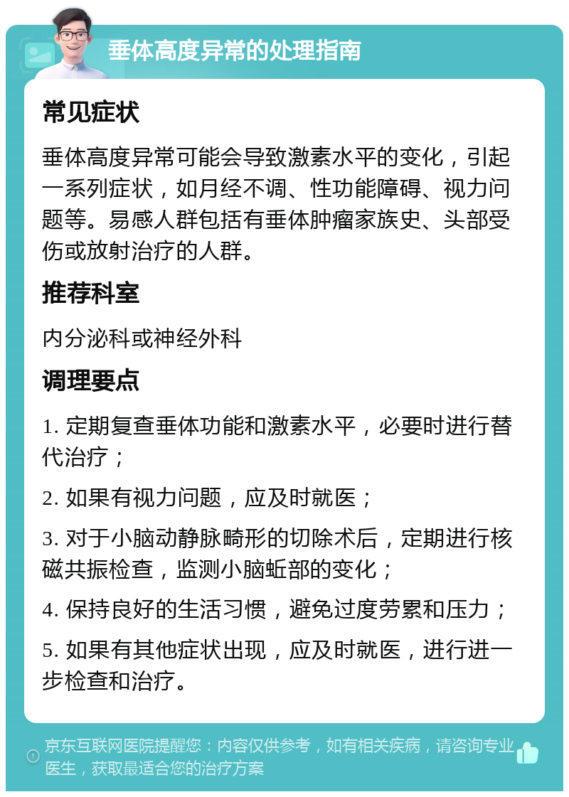 垂体高度异常的处理指南 常见症状 垂体高度异常可能会导致激素水平的变化，引起一系列症状，如月经不调、性功能障碍、视力问题等。易感人群包括有垂体肿瘤家族史、头部受伤或放射治疗的人群。 推荐科室 内分泌科或神经外科 调理要点 1. 定期复查垂体功能和激素水平，必要时进行替代治疗； 2. 如果有视力问题，应及时就医； 3. 对于小脑动静脉畸形的切除术后，定期进行核磁共振检查，监测小脑蚯部的变化； 4. 保持良好的生活习惯，避免过度劳累和压力； 5. 如果有其他症状出现，应及时就医，进行进一步检查和治疗。