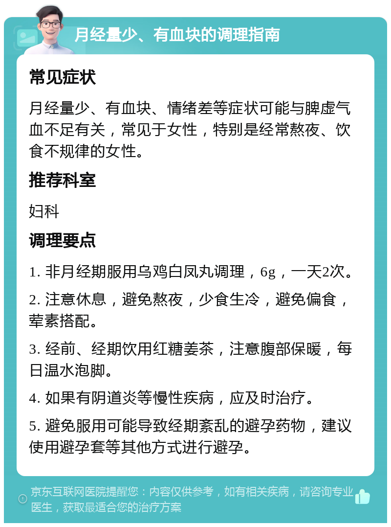 月经量少、有血块的调理指南 常见症状 月经量少、有血块、情绪差等症状可能与脾虚气血不足有关，常见于女性，特别是经常熬夜、饮食不规律的女性。 推荐科室 妇科 调理要点 1. 非月经期服用乌鸡白凤丸调理，6g，一天2次。 2. 注意休息，避免熬夜，少食生冷，避免偏食，荤素搭配。 3. 经前、经期饮用红糖姜茶，注意腹部保暖，每日温水泡脚。 4. 如果有阴道炎等慢性疾病，应及时治疗。 5. 避免服用可能导致经期紊乱的避孕药物，建议使用避孕套等其他方式进行避孕。