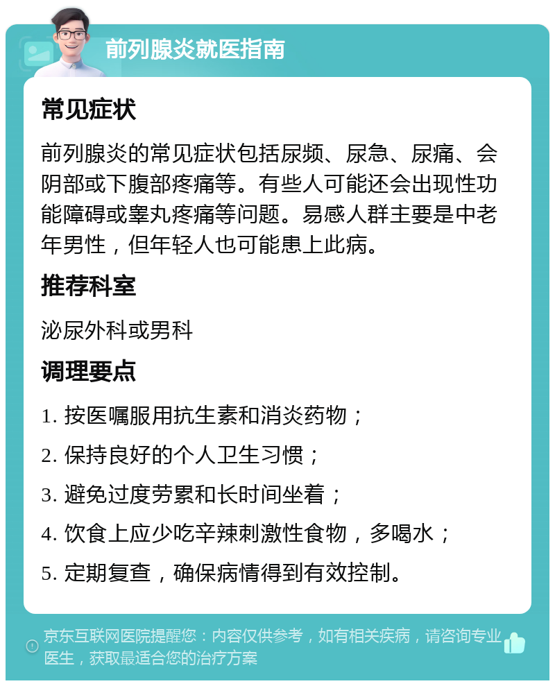 前列腺炎就医指南 常见症状 前列腺炎的常见症状包括尿频、尿急、尿痛、会阴部或下腹部疼痛等。有些人可能还会出现性功能障碍或睾丸疼痛等问题。易感人群主要是中老年男性，但年轻人也可能患上此病。 推荐科室 泌尿外科或男科 调理要点 1. 按医嘱服用抗生素和消炎药物； 2. 保持良好的个人卫生习惯； 3. 避免过度劳累和长时间坐着； 4. 饮食上应少吃辛辣刺激性食物，多喝水； 5. 定期复查，确保病情得到有效控制。