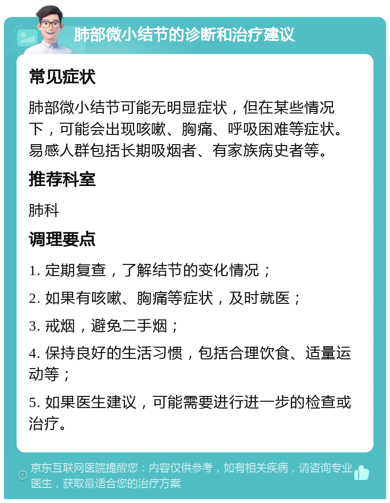 肺部微小结节的诊断和治疗建议 常见症状 肺部微小结节可能无明显症状，但在某些情况下，可能会出现咳嗽、胸痛、呼吸困难等症状。易感人群包括长期吸烟者、有家族病史者等。 推荐科室 肺科 调理要点 1. 定期复查，了解结节的变化情况； 2. 如果有咳嗽、胸痛等症状，及时就医； 3. 戒烟，避免二手烟； 4. 保持良好的生活习惯，包括合理饮食、适量运动等； 5. 如果医生建议，可能需要进行进一步的检查或治疗。