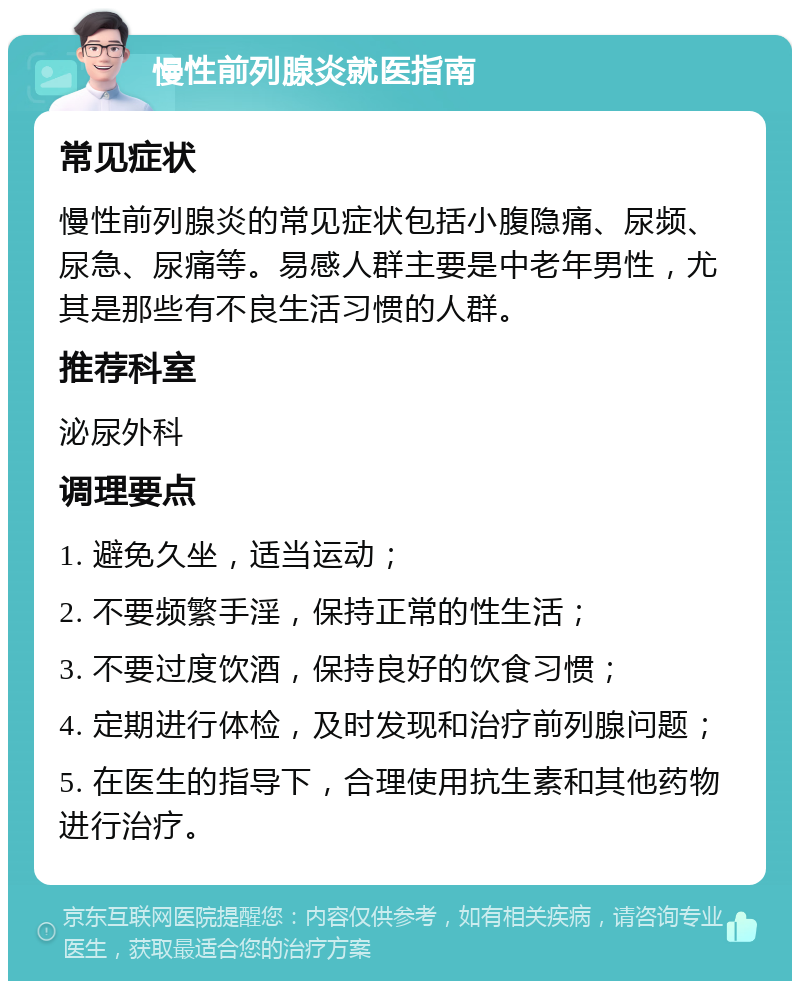 慢性前列腺炎就医指南 常见症状 慢性前列腺炎的常见症状包括小腹隐痛、尿频、尿急、尿痛等。易感人群主要是中老年男性，尤其是那些有不良生活习惯的人群。 推荐科室 泌尿外科 调理要点 1. 避免久坐，适当运动； 2. 不要频繁手淫，保持正常的性生活； 3. 不要过度饮酒，保持良好的饮食习惯； 4. 定期进行体检，及时发现和治疗前列腺问题； 5. 在医生的指导下，合理使用抗生素和其他药物进行治疗。