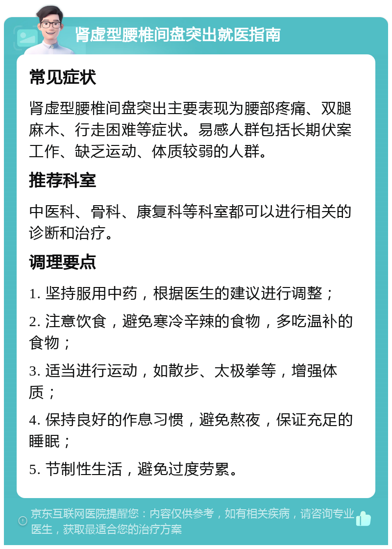 肾虚型腰椎间盘突出就医指南 常见症状 肾虚型腰椎间盘突出主要表现为腰部疼痛、双腿麻木、行走困难等症状。易感人群包括长期伏案工作、缺乏运动、体质较弱的人群。 推荐科室 中医科、骨科、康复科等科室都可以进行相关的诊断和治疗。 调理要点 1. 坚持服用中药，根据医生的建议进行调整； 2. 注意饮食，避免寒冷辛辣的食物，多吃温补的食物； 3. 适当进行运动，如散步、太极拳等，增强体质； 4. 保持良好的作息习惯，避免熬夜，保证充足的睡眠； 5. 节制性生活，避免过度劳累。