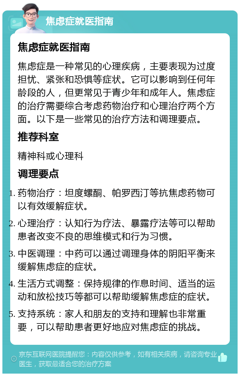 焦虑症就医指南 焦虑症就医指南 焦虑症是一种常见的心理疾病，主要表现为过度担忧、紧张和恐惧等症状。它可以影响到任何年龄段的人，但更常见于青少年和成年人。焦虑症的治疗需要综合考虑药物治疗和心理治疗两个方面。以下是一些常见的治疗方法和调理要点。 推荐科室 精神科或心理科 调理要点 药物治疗：坦度螺酮、帕罗西汀等抗焦虑药物可以有效缓解症状。 心理治疗：认知行为疗法、暴露疗法等可以帮助患者改变不良的思维模式和行为习惯。 中医调理：中药可以通过调理身体的阴阳平衡来缓解焦虑症的症状。 生活方式调整：保持规律的作息时间、适当的运动和放松技巧等都可以帮助缓解焦虑症的症状。 支持系统：家人和朋友的支持和理解也非常重要，可以帮助患者更好地应对焦虑症的挑战。