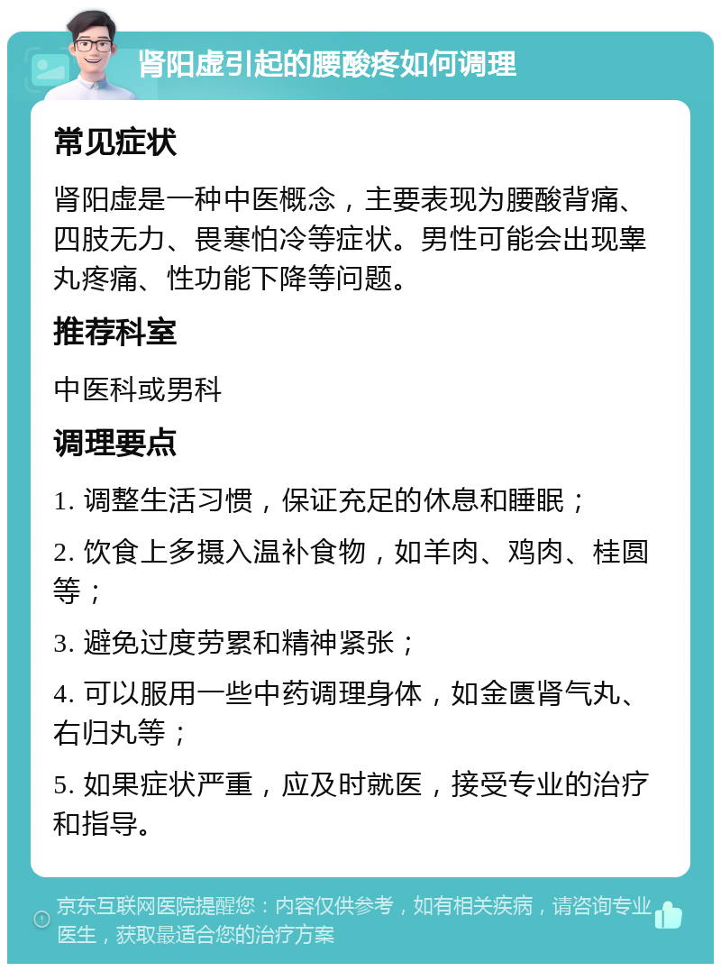 肾阳虚引起的腰酸疼如何调理 常见症状 肾阳虚是一种中医概念，主要表现为腰酸背痛、四肢无力、畏寒怕冷等症状。男性可能会出现睾丸疼痛、性功能下降等问题。 推荐科室 中医科或男科 调理要点 1. 调整生活习惯，保证充足的休息和睡眠； 2. 饮食上多摄入温补食物，如羊肉、鸡肉、桂圆等； 3. 避免过度劳累和精神紧张； 4. 可以服用一些中药调理身体，如金匮肾气丸、右归丸等； 5. 如果症状严重，应及时就医，接受专业的治疗和指导。