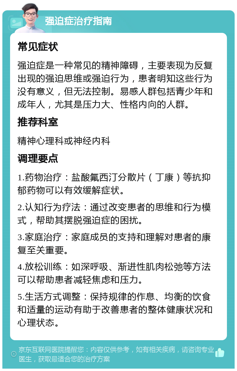 强迫症治疗指南 常见症状 强迫症是一种常见的精神障碍，主要表现为反复出现的强迫思维或强迫行为，患者明知这些行为没有意义，但无法控制。易感人群包括青少年和成年人，尤其是压力大、性格内向的人群。 推荐科室 精神心理科或神经内科 调理要点 1.药物治疗：盐酸氟西汀分散片（丁康）等抗抑郁药物可以有效缓解症状。 2.认知行为疗法：通过改变患者的思维和行为模式，帮助其摆脱强迫症的困扰。 3.家庭治疗：家庭成员的支持和理解对患者的康复至关重要。 4.放松训练：如深呼吸、渐进性肌肉松弛等方法可以帮助患者减轻焦虑和压力。 5.生活方式调整：保持规律的作息、均衡的饮食和适量的运动有助于改善患者的整体健康状况和心理状态。