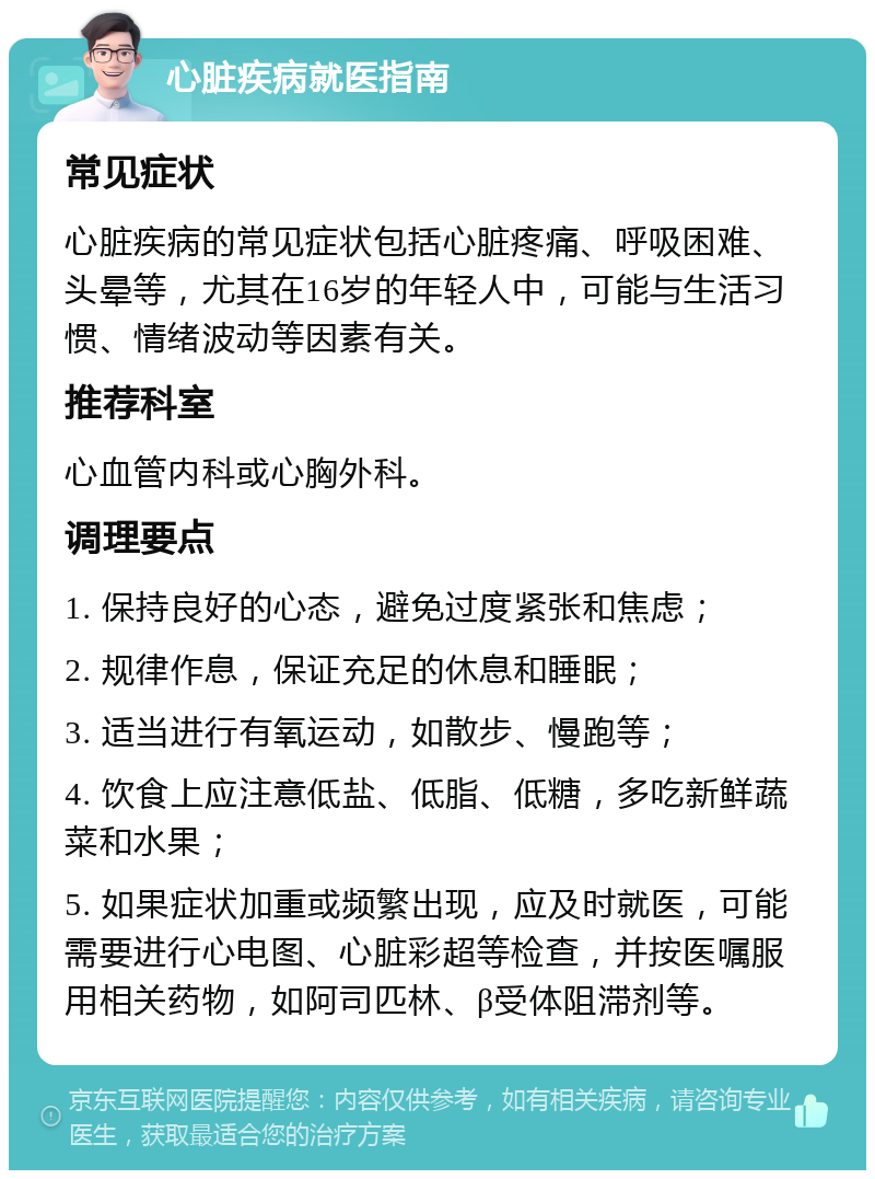 心脏疾病就医指南 常见症状 心脏疾病的常见症状包括心脏疼痛、呼吸困难、头晕等，尤其在16岁的年轻人中，可能与生活习惯、情绪波动等因素有关。 推荐科室 心血管内科或心胸外科。 调理要点 1. 保持良好的心态，避免过度紧张和焦虑； 2. 规律作息，保证充足的休息和睡眠； 3. 适当进行有氧运动，如散步、慢跑等； 4. 饮食上应注意低盐、低脂、低糖，多吃新鲜蔬菜和水果； 5. 如果症状加重或频繁出现，应及时就医，可能需要进行心电图、心脏彩超等检查，并按医嘱服用相关药物，如阿司匹林、β受体阻滞剂等。