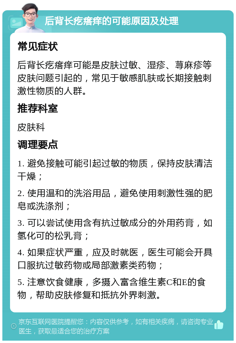 后背长疙瘩痒的可能原因及处理 常见症状 后背长疙瘩痒可能是皮肤过敏、湿疹、荨麻疹等皮肤问题引起的，常见于敏感肌肤或长期接触刺激性物质的人群。 推荐科室 皮肤科 调理要点 1. 避免接触可能引起过敏的物质，保持皮肤清洁干燥； 2. 使用温和的洗浴用品，避免使用刺激性强的肥皂或洗涤剂； 3. 可以尝试使用含有抗过敏成分的外用药膏，如氢化可的松乳膏； 4. 如果症状严重，应及时就医，医生可能会开具口服抗过敏药物或局部激素类药物； 5. 注意饮食健康，多摄入富含维生素C和E的食物，帮助皮肤修复和抵抗外界刺激。