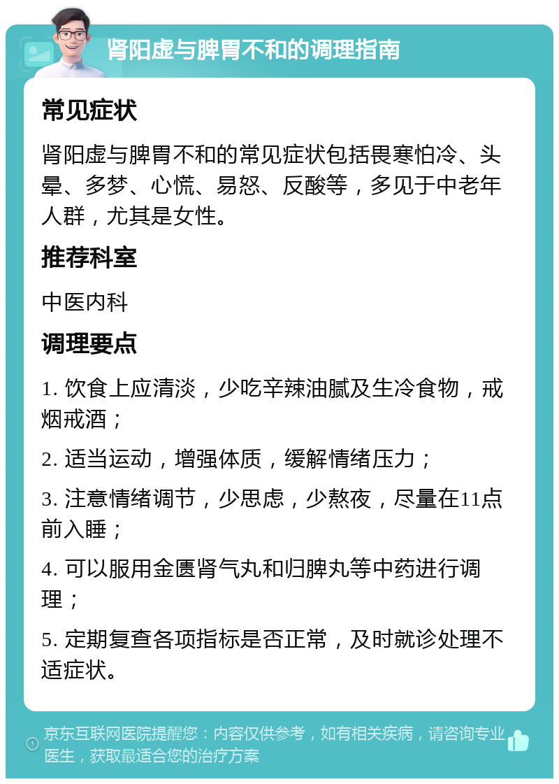 肾阳虚与脾胃不和的调理指南 常见症状 肾阳虚与脾胃不和的常见症状包括畏寒怕冷、头晕、多梦、心慌、易怒、反酸等，多见于中老年人群，尤其是女性。 推荐科室 中医内科 调理要点 1. 饮食上应清淡，少吃辛辣油腻及生冷食物，戒烟戒酒； 2. 适当运动，增强体质，缓解情绪压力； 3. 注意情绪调节，少思虑，少熬夜，尽量在11点前入睡； 4. 可以服用金匮肾气丸和归脾丸等中药进行调理； 5. 定期复查各项指标是否正常，及时就诊处理不适症状。