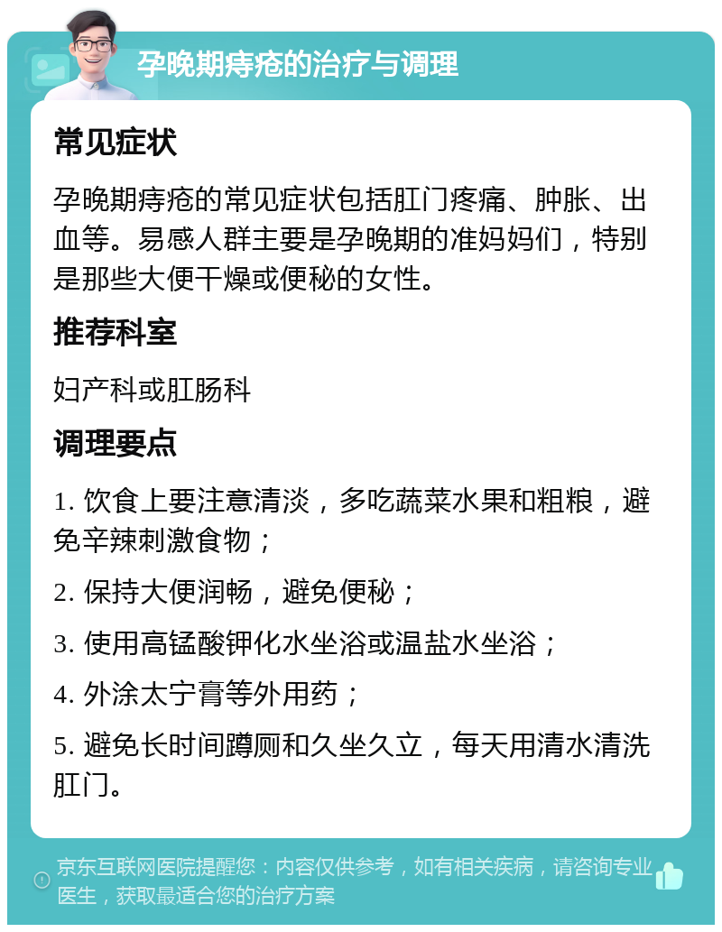 孕晚期痔疮的治疗与调理 常见症状 孕晚期痔疮的常见症状包括肛门疼痛、肿胀、出血等。易感人群主要是孕晚期的准妈妈们，特别是那些大便干燥或便秘的女性。 推荐科室 妇产科或肛肠科 调理要点 1. 饮食上要注意清淡，多吃蔬菜水果和粗粮，避免辛辣刺激食物； 2. 保持大便润畅，避免便秘； 3. 使用高锰酸钾化水坐浴或温盐水坐浴； 4. 外涂太宁膏等外用药； 5. 避免长时间蹲厕和久坐久立，每天用清水清洗肛门。