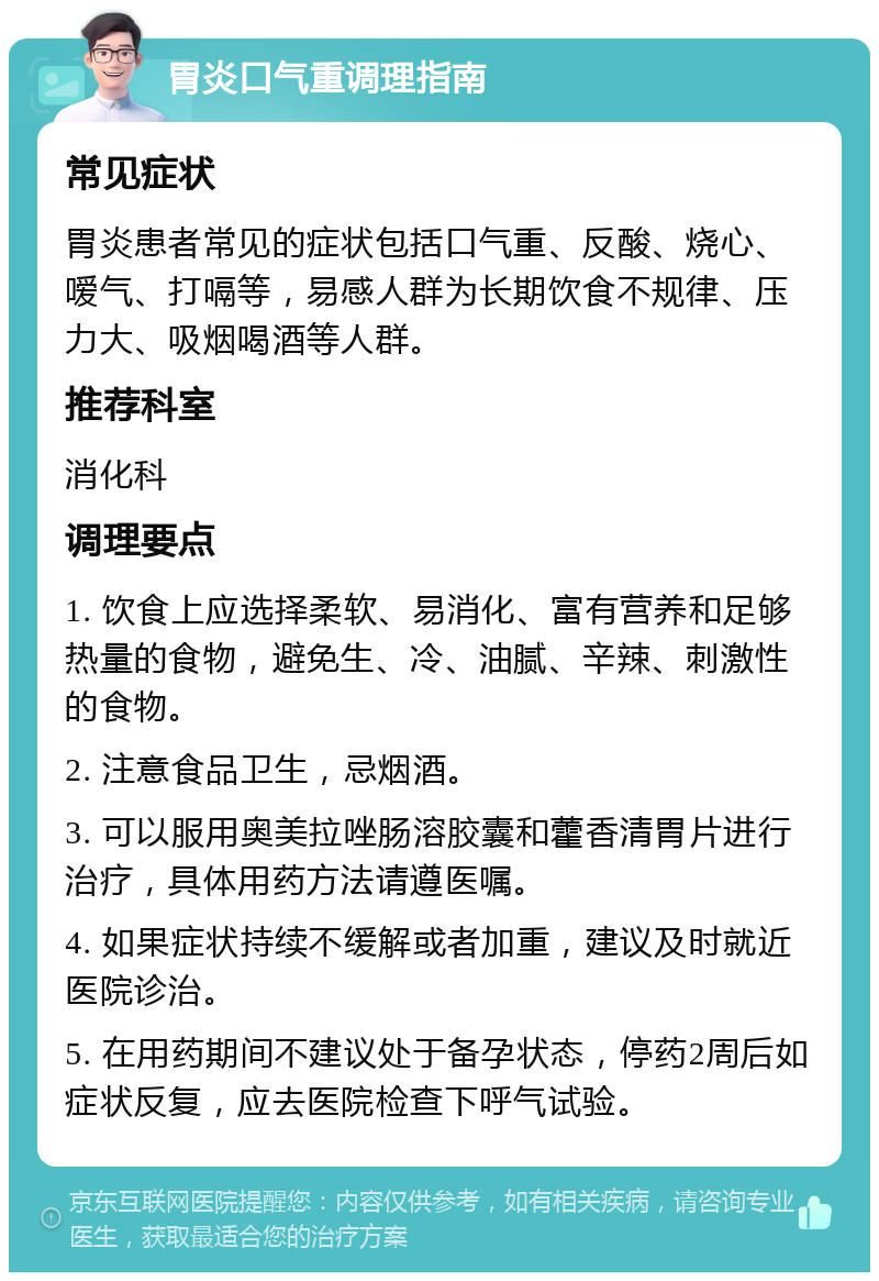 胃炎口气重调理指南 常见症状 胃炎患者常见的症状包括口气重、反酸、烧心、嗳气、打嗝等，易感人群为长期饮食不规律、压力大、吸烟喝酒等人群。 推荐科室 消化科 调理要点 1. 饮食上应选择柔软、易消化、富有营养和足够热量的食物，避免生、冷、油腻、辛辣、刺激性的食物。 2. 注意食品卫生，忌烟酒。 3. 可以服用奥美拉唑肠溶胶囊和藿香清胃片进行治疗，具体用药方法请遵医嘱。 4. 如果症状持续不缓解或者加重，建议及时就近医院诊治。 5. 在用药期间不建议处于备孕状态，停药2周后如症状反复，应去医院检查下呼气试验。