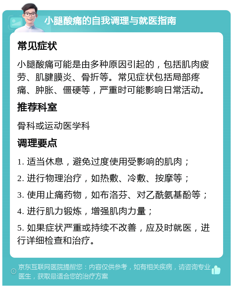 小腿酸痛的自我调理与就医指南 常见症状 小腿酸痛可能是由多种原因引起的，包括肌肉疲劳、肌腱膜炎、骨折等。常见症状包括局部疼痛、肿胀、僵硬等，严重时可能影响日常活动。 推荐科室 骨科或运动医学科 调理要点 1. 适当休息，避免过度使用受影响的肌肉； 2. 进行物理治疗，如热敷、冷敷、按摩等； 3. 使用止痛药物，如布洛芬、对乙酰氨基酚等； 4. 进行肌力锻炼，增强肌肉力量； 5. 如果症状严重或持续不改善，应及时就医，进行详细检查和治疗。