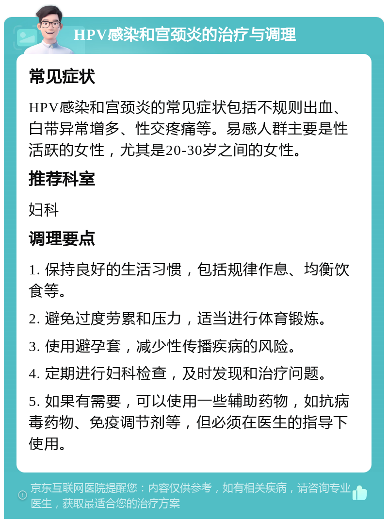 HPV感染和宫颈炎的治疗与调理 常见症状 HPV感染和宫颈炎的常见症状包括不规则出血、白带异常增多、性交疼痛等。易感人群主要是性活跃的女性，尤其是20-30岁之间的女性。 推荐科室 妇科 调理要点 1. 保持良好的生活习惯，包括规律作息、均衡饮食等。 2. 避免过度劳累和压力，适当进行体育锻炼。 3. 使用避孕套，减少性传播疾病的风险。 4. 定期进行妇科检查，及时发现和治疗问题。 5. 如果有需要，可以使用一些辅助药物，如抗病毒药物、免疫调节剂等，但必须在医生的指导下使用。