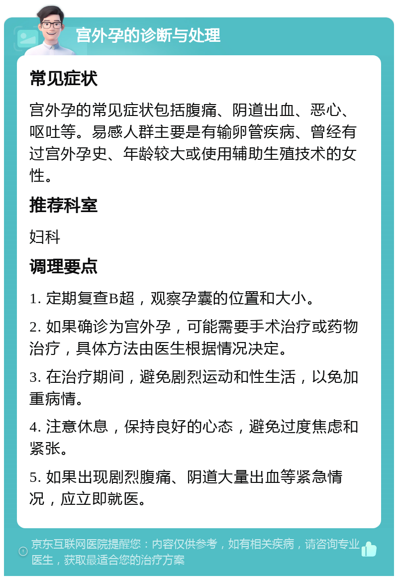 宫外孕的诊断与处理 常见症状 宫外孕的常见症状包括腹痛、阴道出血、恶心、呕吐等。易感人群主要是有输卵管疾病、曾经有过宫外孕史、年龄较大或使用辅助生殖技术的女性。 推荐科室 妇科 调理要点 1. 定期复查B超，观察孕囊的位置和大小。 2. 如果确诊为宫外孕，可能需要手术治疗或药物治疗，具体方法由医生根据情况决定。 3. 在治疗期间，避免剧烈运动和性生活，以免加重病情。 4. 注意休息，保持良好的心态，避免过度焦虑和紧张。 5. 如果出现剧烈腹痛、阴道大量出血等紧急情况，应立即就医。