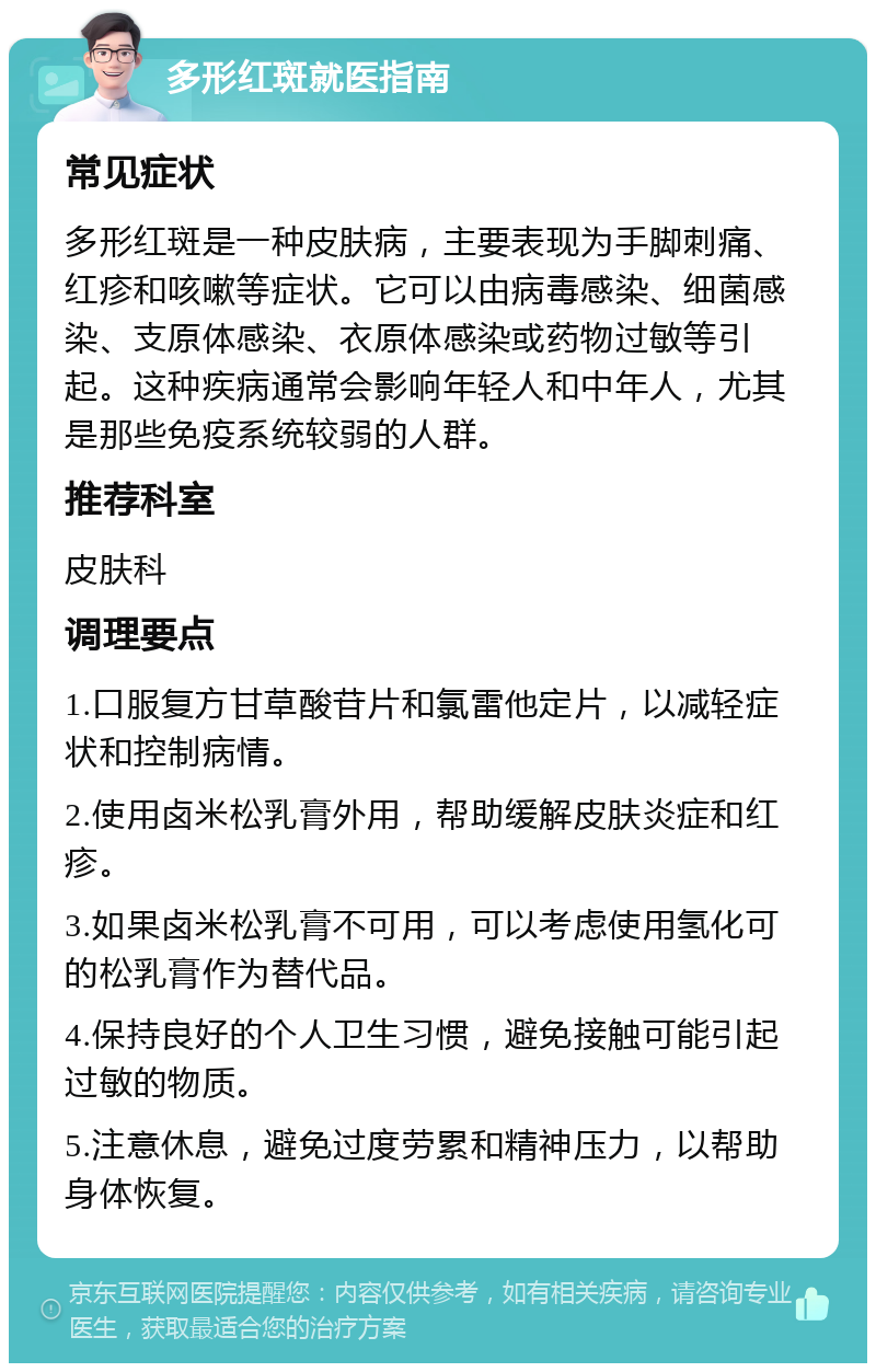 多形红斑就医指南 常见症状 多形红斑是一种皮肤病，主要表现为手脚刺痛、红疹和咳嗽等症状。它可以由病毒感染、细菌感染、支原体感染、衣原体感染或药物过敏等引起。这种疾病通常会影响年轻人和中年人，尤其是那些免疫系统较弱的人群。 推荐科室 皮肤科 调理要点 1.口服复方甘草酸苷片和氯雷他定片，以减轻症状和控制病情。 2.使用卤米松乳膏外用，帮助缓解皮肤炎症和红疹。 3.如果卤米松乳膏不可用，可以考虑使用氢化可的松乳膏作为替代品。 4.保持良好的个人卫生习惯，避免接触可能引起过敏的物质。 5.注意休息，避免过度劳累和精神压力，以帮助身体恢复。