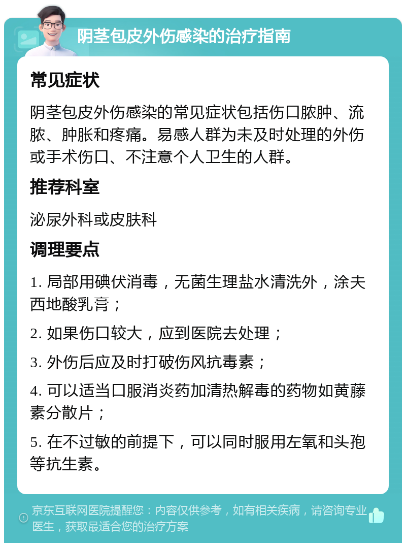 阴茎包皮外伤感染的治疗指南 常见症状 阴茎包皮外伤感染的常见症状包括伤口脓肿、流脓、肿胀和疼痛。易感人群为未及时处理的外伤或手术伤口、不注意个人卫生的人群。 推荐科室 泌尿外科或皮肤科 调理要点 1. 局部用碘伏消毒，无菌生理盐水清洗外，涂夫西地酸乳膏； 2. 如果伤口较大，应到医院去处理； 3. 外伤后应及时打破伤风抗毒素； 4. 可以适当口服消炎药加清热解毒的药物如黄藤素分散片； 5. 在不过敏的前提下，可以同时服用左氧和头孢等抗生素。