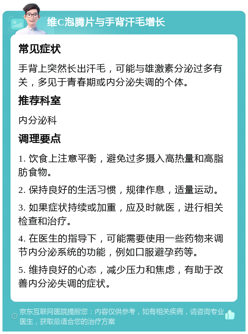 维C泡腾片与手背汗毛增长 常见症状 手背上突然长出汗毛，可能与雄激素分泌过多有关，多见于青春期或内分泌失调的个体。 推荐科室 内分泌科 调理要点 1. 饮食上注意平衡，避免过多摄入高热量和高脂肪食物。 2. 保持良好的生活习惯，规律作息，适量运动。 3. 如果症状持续或加重，应及时就医，进行相关检查和治疗。 4. 在医生的指导下，可能需要使用一些药物来调节内分泌系统的功能，例如口服避孕药等。 5. 维持良好的心态，减少压力和焦虑，有助于改善内分泌失调的症状。