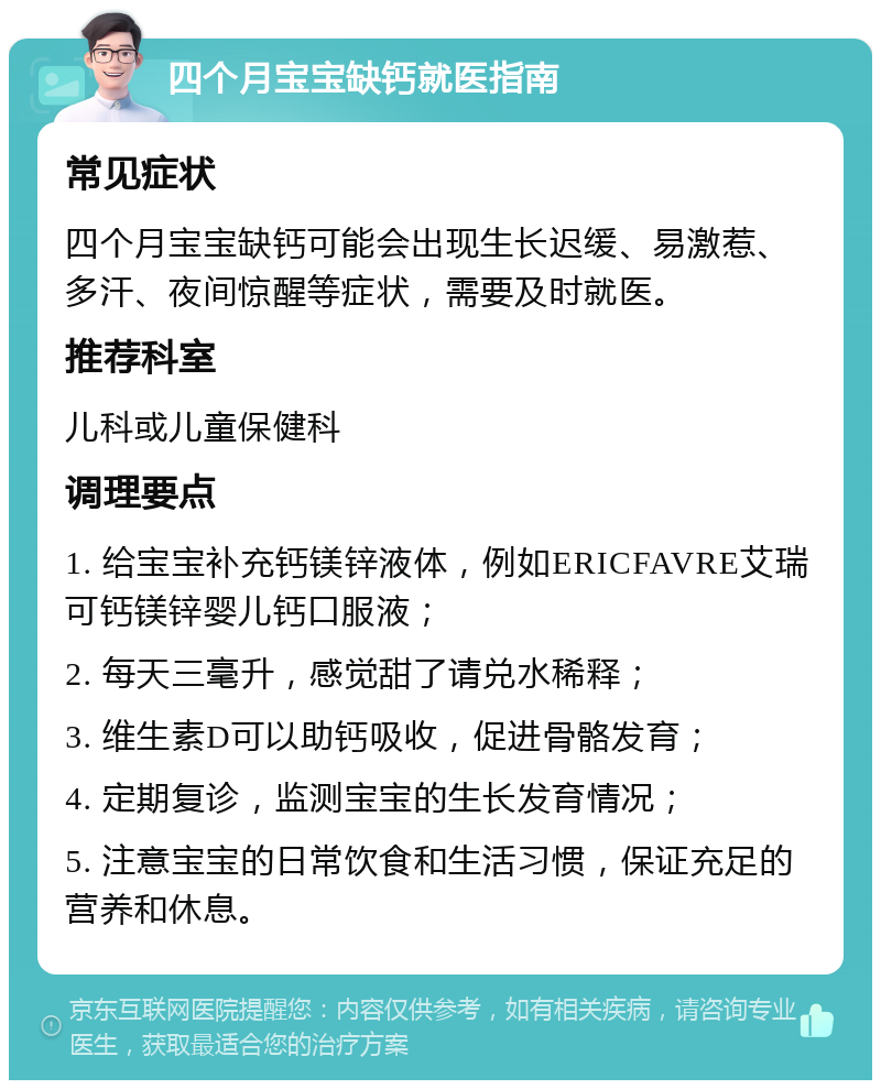 四个月宝宝缺钙就医指南 常见症状 四个月宝宝缺钙可能会出现生长迟缓、易激惹、多汗、夜间惊醒等症状，需要及时就医。 推荐科室 儿科或儿童保健科 调理要点 1. 给宝宝补充钙镁锌液体，例如ERICFAVRE艾瑞可钙镁锌婴儿钙口服液； 2. 每天三毫升，感觉甜了请兑水稀释； 3. 维生素D可以助钙吸收，促进骨骼发育； 4. 定期复诊，监测宝宝的生长发育情况； 5. 注意宝宝的日常饮食和生活习惯，保证充足的营养和休息。