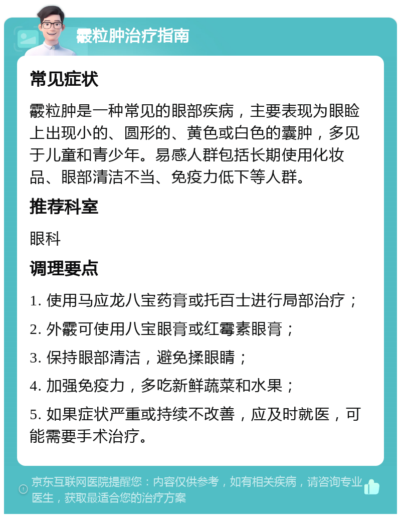 霰粒肿治疗指南 常见症状 霰粒肿是一种常见的眼部疾病，主要表现为眼睑上出现小的、圆形的、黄色或白色的囊肿，多见于儿童和青少年。易感人群包括长期使用化妆品、眼部清洁不当、免疫力低下等人群。 推荐科室 眼科 调理要点 1. 使用马应龙八宝药膏或托百士进行局部治疗； 2. 外霰可使用八宝眼膏或红霉素眼膏； 3. 保持眼部清洁，避免揉眼睛； 4. 加强免疫力，多吃新鲜蔬菜和水果； 5. 如果症状严重或持续不改善，应及时就医，可能需要手术治疗。