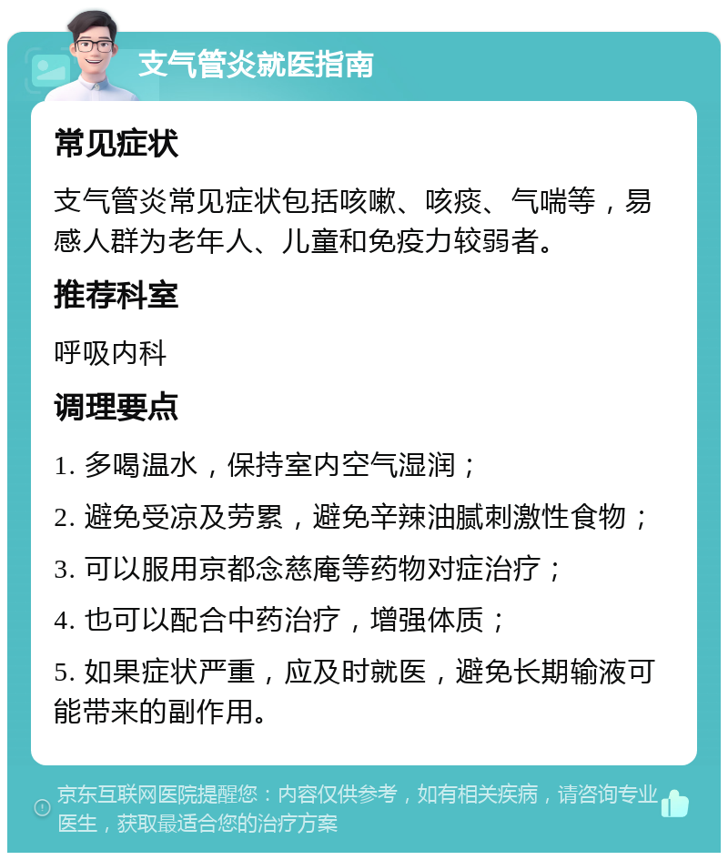 支气管炎就医指南 常见症状 支气管炎常见症状包括咳嗽、咳痰、气喘等，易感人群为老年人、儿童和免疫力较弱者。 推荐科室 呼吸内科 调理要点 1. 多喝温水，保持室内空气湿润； 2. 避免受凉及劳累，避免辛辣油腻刺激性食物； 3. 可以服用京都念慈庵等药物对症治疗； 4. 也可以配合中药治疗，增强体质； 5. 如果症状严重，应及时就医，避免长期输液可能带来的副作用。