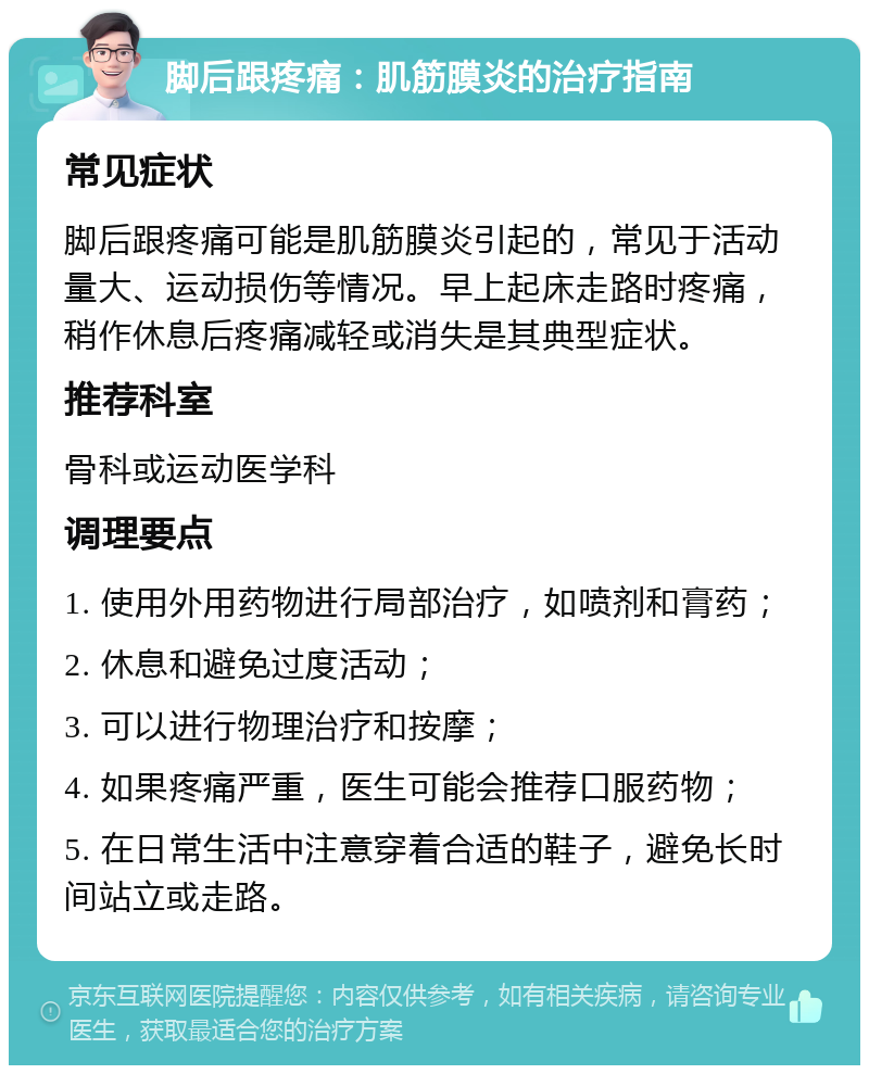 脚后跟疼痛：肌筋膜炎的治疗指南 常见症状 脚后跟疼痛可能是肌筋膜炎引起的，常见于活动量大、运动损伤等情况。早上起床走路时疼痛，稍作休息后疼痛减轻或消失是其典型症状。 推荐科室 骨科或运动医学科 调理要点 1. 使用外用药物进行局部治疗，如喷剂和膏药； 2. 休息和避免过度活动； 3. 可以进行物理治疗和按摩； 4. 如果疼痛严重，医生可能会推荐口服药物； 5. 在日常生活中注意穿着合适的鞋子，避免长时间站立或走路。