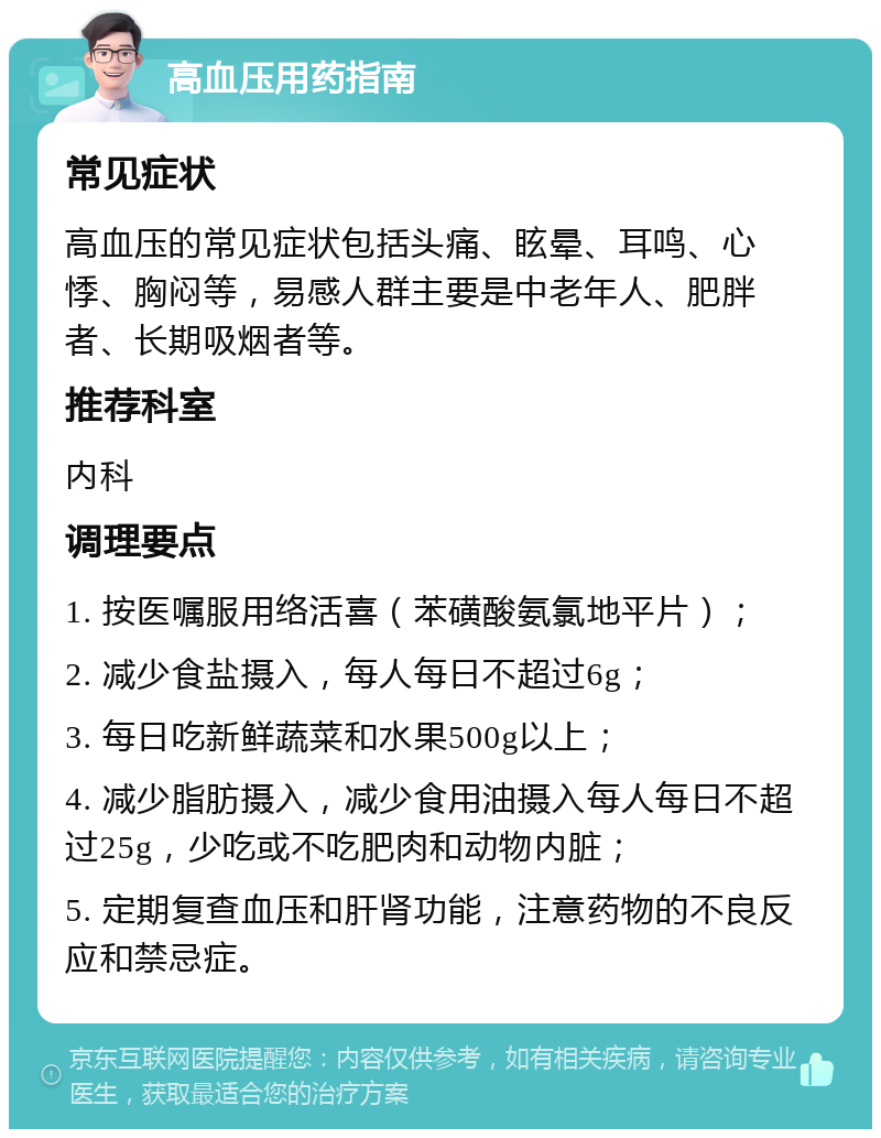 高血压用药指南 常见症状 高血压的常见症状包括头痛、眩晕、耳鸣、心悸、胸闷等，易感人群主要是中老年人、肥胖者、长期吸烟者等。 推荐科室 内科 调理要点 1. 按医嘱服用络活喜（苯磺酸氨氯地平片）； 2. 减少食盐摄入，每人每日不超过6g； 3. 每日吃新鲜蔬菜和水果500g以上； 4. 减少脂肪摄入，减少食用油摄入每人每日不超过25g，少吃或不吃肥肉和动物内脏； 5. 定期复查血压和肝肾功能，注意药物的不良反应和禁忌症。