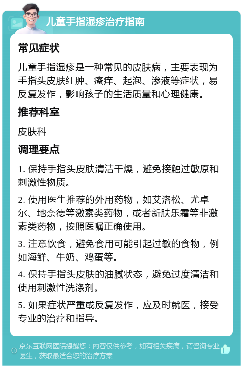 儿童手指湿疹治疗指南 常见症状 儿童手指湿疹是一种常见的皮肤病，主要表现为手指头皮肤红肿、瘙痒、起泡、渗液等症状，易反复发作，影响孩子的生活质量和心理健康。 推荐科室 皮肤科 调理要点 1. 保持手指头皮肤清洁干燥，避免接触过敏原和刺激性物质。 2. 使用医生推荐的外用药物，如艾洛松、尤卓尔、地奈德等激素类药物，或者新肤乐霜等非激素类药物，按照医嘱正确使用。 3. 注意饮食，避免食用可能引起过敏的食物，例如海鲜、牛奶、鸡蛋等。 4. 保持手指头皮肤的油腻状态，避免过度清洁和使用刺激性洗涤剂。 5. 如果症状严重或反复发作，应及时就医，接受专业的治疗和指导。