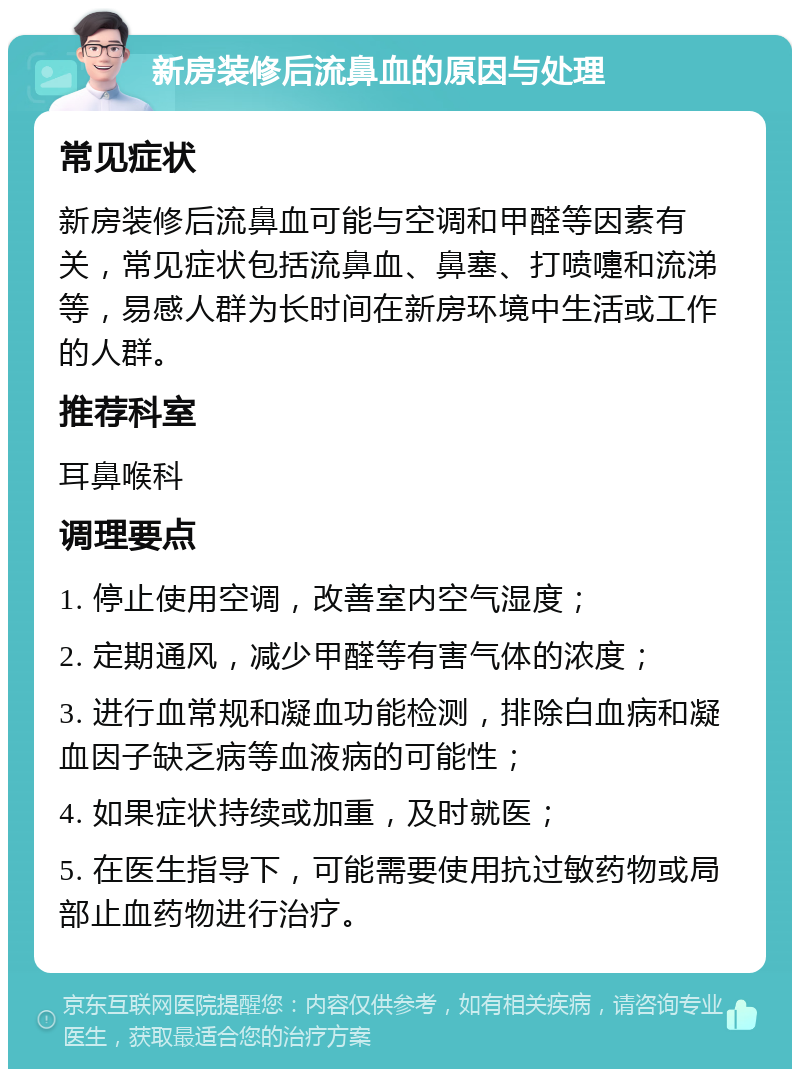 新房装修后流鼻血的原因与处理 常见症状 新房装修后流鼻血可能与空调和甲醛等因素有关，常见症状包括流鼻血、鼻塞、打喷嚏和流涕等，易感人群为长时间在新房环境中生活或工作的人群。 推荐科室 耳鼻喉科 调理要点 1. 停止使用空调，改善室内空气湿度； 2. 定期通风，减少甲醛等有害气体的浓度； 3. 进行血常规和凝血功能检测，排除白血病和凝血因子缺乏病等血液病的可能性； 4. 如果症状持续或加重，及时就医； 5. 在医生指导下，可能需要使用抗过敏药物或局部止血药物进行治疗。