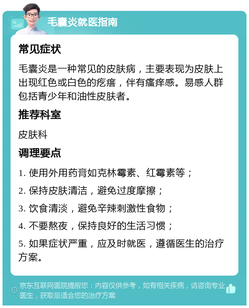 毛囊炎就医指南 常见症状 毛囊炎是一种常见的皮肤病，主要表现为皮肤上出现红色或白色的疙瘩，伴有瘙痒感。易感人群包括青少年和油性皮肤者。 推荐科室 皮肤科 调理要点 1. 使用外用药膏如克林霉素、红霉素等； 2. 保持皮肤清洁，避免过度摩擦； 3. 饮食清淡，避免辛辣刺激性食物； 4. 不要熬夜，保持良好的生活习惯； 5. 如果症状严重，应及时就医，遵循医生的治疗方案。