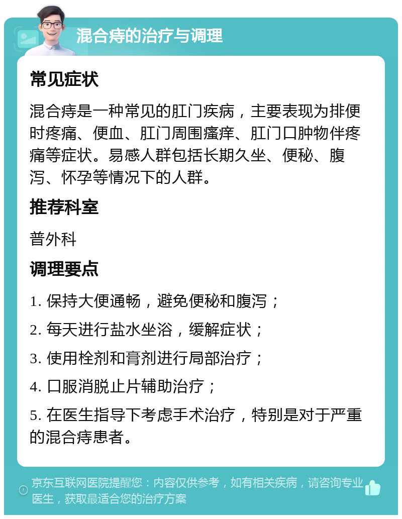 混合痔的治疗与调理 常见症状 混合痔是一种常见的肛门疾病，主要表现为排便时疼痛、便血、肛门周围瘙痒、肛门口肿物伴疼痛等症状。易感人群包括长期久坐、便秘、腹泻、怀孕等情况下的人群。 推荐科室 普外科 调理要点 1. 保持大便通畅，避免便秘和腹泻； 2. 每天进行盐水坐浴，缓解症状； 3. 使用栓剂和膏剂进行局部治疗； 4. 口服消脱止片辅助治疗； 5. 在医生指导下考虑手术治疗，特别是对于严重的混合痔患者。