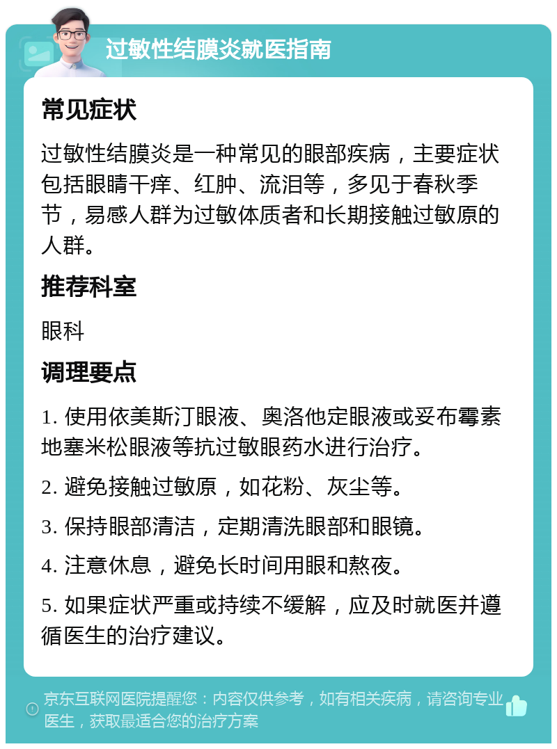 过敏性结膜炎就医指南 常见症状 过敏性结膜炎是一种常见的眼部疾病，主要症状包括眼睛干痒、红肿、流泪等，多见于春秋季节，易感人群为过敏体质者和长期接触过敏原的人群。 推荐科室 眼科 调理要点 1. 使用依美斯汀眼液、奥洛他定眼液或妥布霉素地塞米松眼液等抗过敏眼药水进行治疗。 2. 避免接触过敏原，如花粉、灰尘等。 3. 保持眼部清洁，定期清洗眼部和眼镜。 4. 注意休息，避免长时间用眼和熬夜。 5. 如果症状严重或持续不缓解，应及时就医并遵循医生的治疗建议。