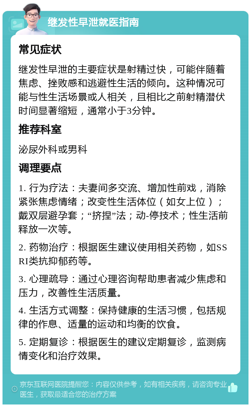 继发性早泄就医指南 常见症状 继发性早泄的主要症状是射精过快，可能伴随着焦虑、挫败感和逃避性生活的倾向。这种情况可能与性生活场景或人相关，且相比之前射精潜伏时间显著缩短，通常小于3分钟。 推荐科室 泌尿外科或男科 调理要点 1. 行为疗法：夫妻间多交流、增加性前戏，消除紧张焦虑情绪；改变性生活体位（如女上位）；戴双层避孕套；“挤捏”法；动-停技术；性生活前释放一次等。 2. 药物治疗：根据医生建议使用相关药物，如SSRI类抗抑郁药等。 3. 心理疏导：通过心理咨询帮助患者减少焦虑和压力，改善性生活质量。 4. 生活方式调整：保持健康的生活习惯，包括规律的作息、适量的运动和均衡的饮食。 5. 定期复诊：根据医生的建议定期复诊，监测病情变化和治疗效果。