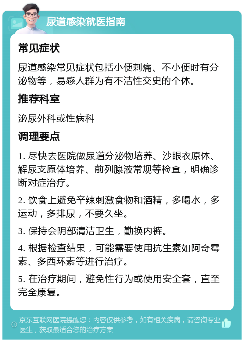 尿道感染就医指南 常见症状 尿道感染常见症状包括小便刺痛、不小便时有分泌物等，易感人群为有不洁性交史的个体。 推荐科室 泌尿外科或性病科 调理要点 1. 尽快去医院做尿道分泌物培养、沙眼衣原体、解尿支原体培养、前列腺液常规等检查，明确诊断对症治疗。 2. 饮食上避免辛辣刺激食物和酒精，多喝水，多运动，多排尿，不要久坐。 3. 保持会阴部清洁卫生，勤换内裤。 4. 根据检查结果，可能需要使用抗生素如阿奇霉素、多西环素等进行治疗。 5. 在治疗期间，避免性行为或使用安全套，直至完全康复。