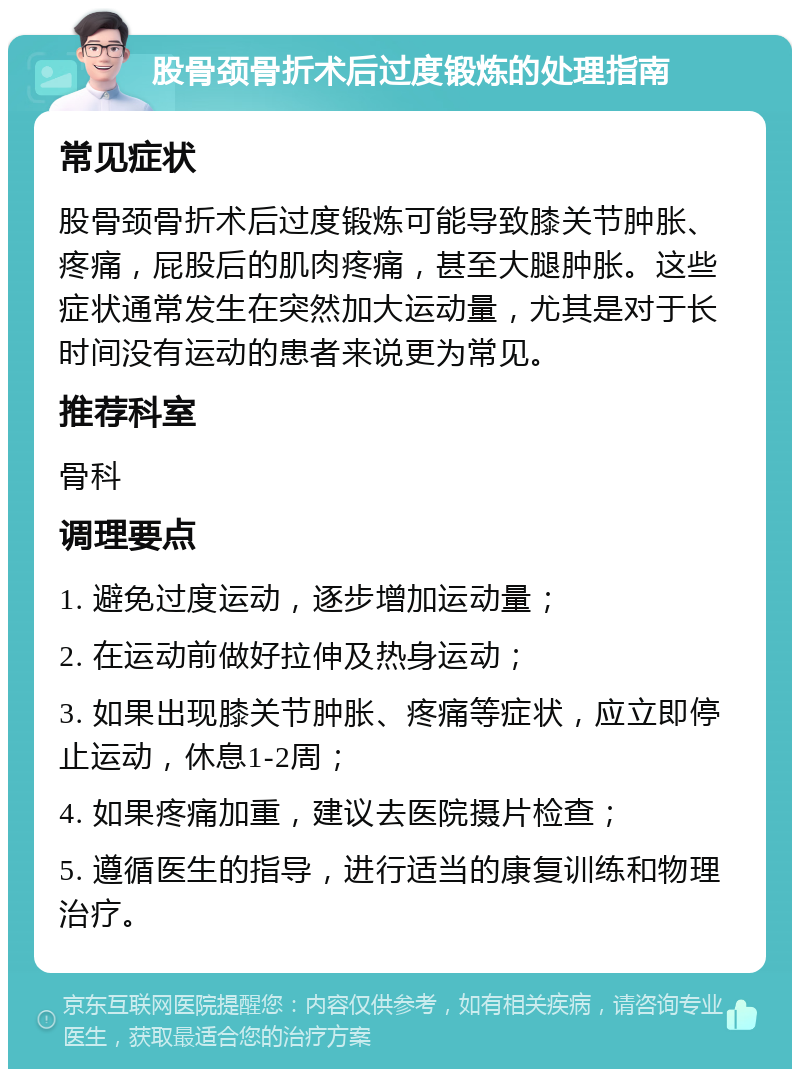 股骨颈骨折术后过度锻炼的处理指南 常见症状 股骨颈骨折术后过度锻炼可能导致膝关节肿胀、疼痛，屁股后的肌肉疼痛，甚至大腿肿胀。这些症状通常发生在突然加大运动量，尤其是对于长时间没有运动的患者来说更为常见。 推荐科室 骨科 调理要点 1. 避免过度运动，逐步增加运动量； 2. 在运动前做好拉伸及热身运动； 3. 如果出现膝关节肿胀、疼痛等症状，应立即停止运动，休息1-2周； 4. 如果疼痛加重，建议去医院摄片检查； 5. 遵循医生的指导，进行适当的康复训练和物理治疗。