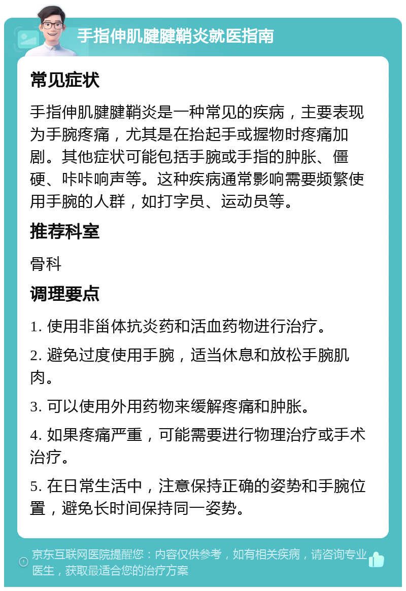 手指伸肌腱腱鞘炎就医指南 常见症状 手指伸肌腱腱鞘炎是一种常见的疾病，主要表现为手腕疼痛，尤其是在抬起手或握物时疼痛加剧。其他症状可能包括手腕或手指的肿胀、僵硬、咔咔响声等。这种疾病通常影响需要频繁使用手腕的人群，如打字员、运动员等。 推荐科室 骨科 调理要点 1. 使用非甾体抗炎药和活血药物进行治疗。 2. 避免过度使用手腕，适当休息和放松手腕肌肉。 3. 可以使用外用药物来缓解疼痛和肿胀。 4. 如果疼痛严重，可能需要进行物理治疗或手术治疗。 5. 在日常生活中，注意保持正确的姿势和手腕位置，避免长时间保持同一姿势。