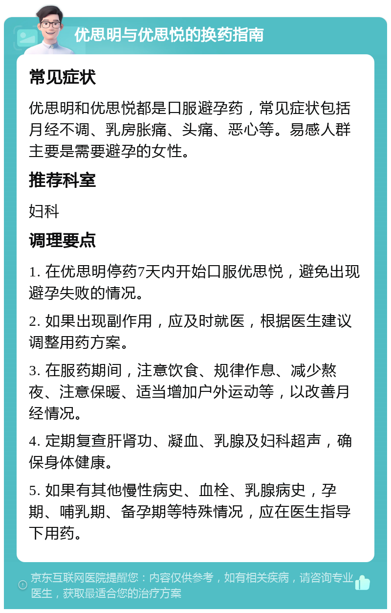 优思明与优思悦的换药指南 常见症状 优思明和优思悦都是口服避孕药，常见症状包括月经不调、乳房胀痛、头痛、恶心等。易感人群主要是需要避孕的女性。 推荐科室 妇科 调理要点 1. 在优思明停药7天内开始口服优思悦，避免出现避孕失败的情况。 2. 如果出现副作用，应及时就医，根据医生建议调整用药方案。 3. 在服药期间，注意饮食、规律作息、减少熬夜、注意保暖、适当增加户外运动等，以改善月经情况。 4. 定期复查肝肾功、凝血、乳腺及妇科超声，确保身体健康。 5. 如果有其他慢性病史、血栓、乳腺病史，孕期、哺乳期、备孕期等特殊情况，应在医生指导下用药。