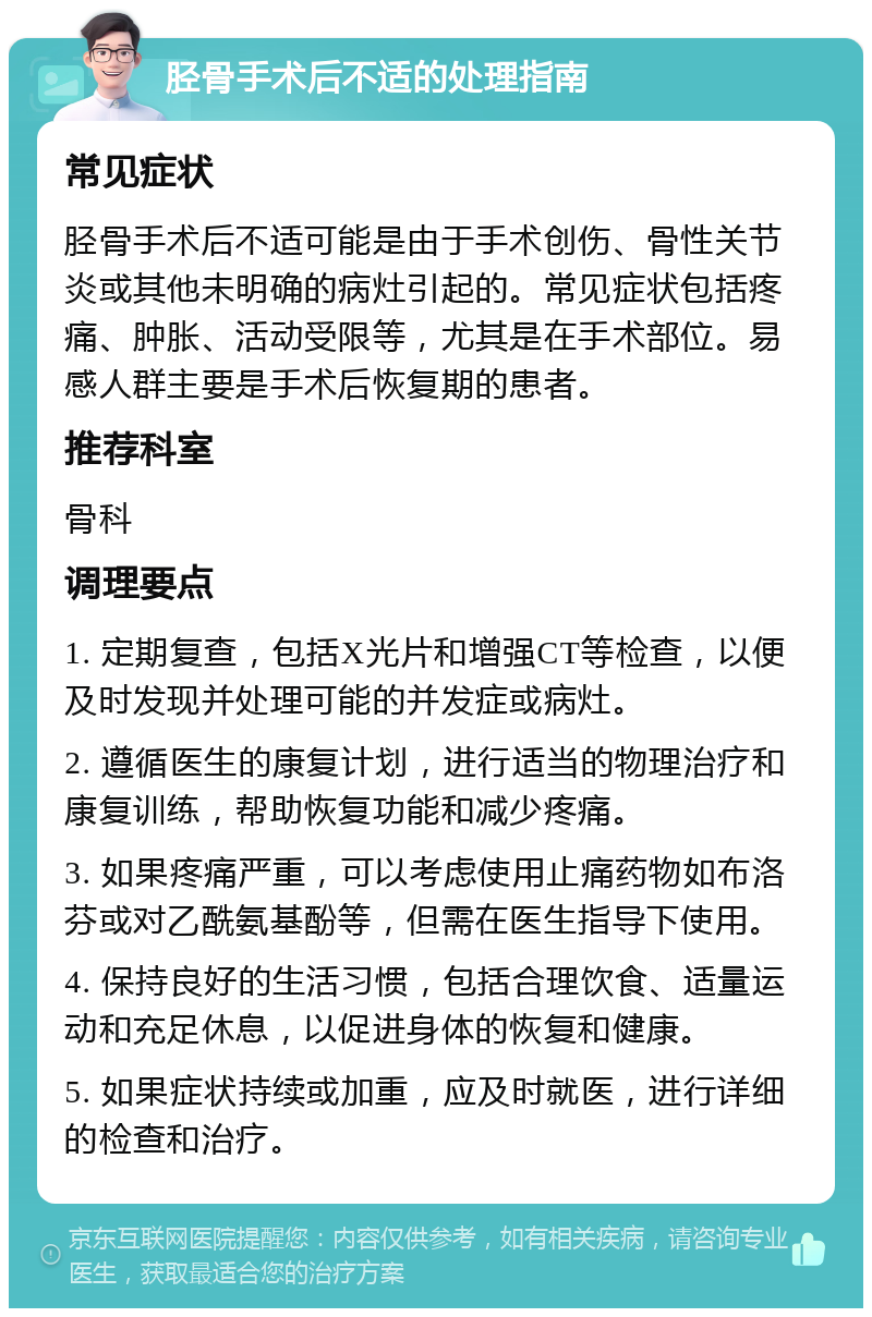 胫骨手术后不适的处理指南 常见症状 胫骨手术后不适可能是由于手术创伤、骨性关节炎或其他未明确的病灶引起的。常见症状包括疼痛、肿胀、活动受限等，尤其是在手术部位。易感人群主要是手术后恢复期的患者。 推荐科室 骨科 调理要点 1. 定期复查，包括X光片和增强CT等检查，以便及时发现并处理可能的并发症或病灶。 2. 遵循医生的康复计划，进行适当的物理治疗和康复训练，帮助恢复功能和减少疼痛。 3. 如果疼痛严重，可以考虑使用止痛药物如布洛芬或对乙酰氨基酚等，但需在医生指导下使用。 4. 保持良好的生活习惯，包括合理饮食、适量运动和充足休息，以促进身体的恢复和健康。 5. 如果症状持续或加重，应及时就医，进行详细的检查和治疗。