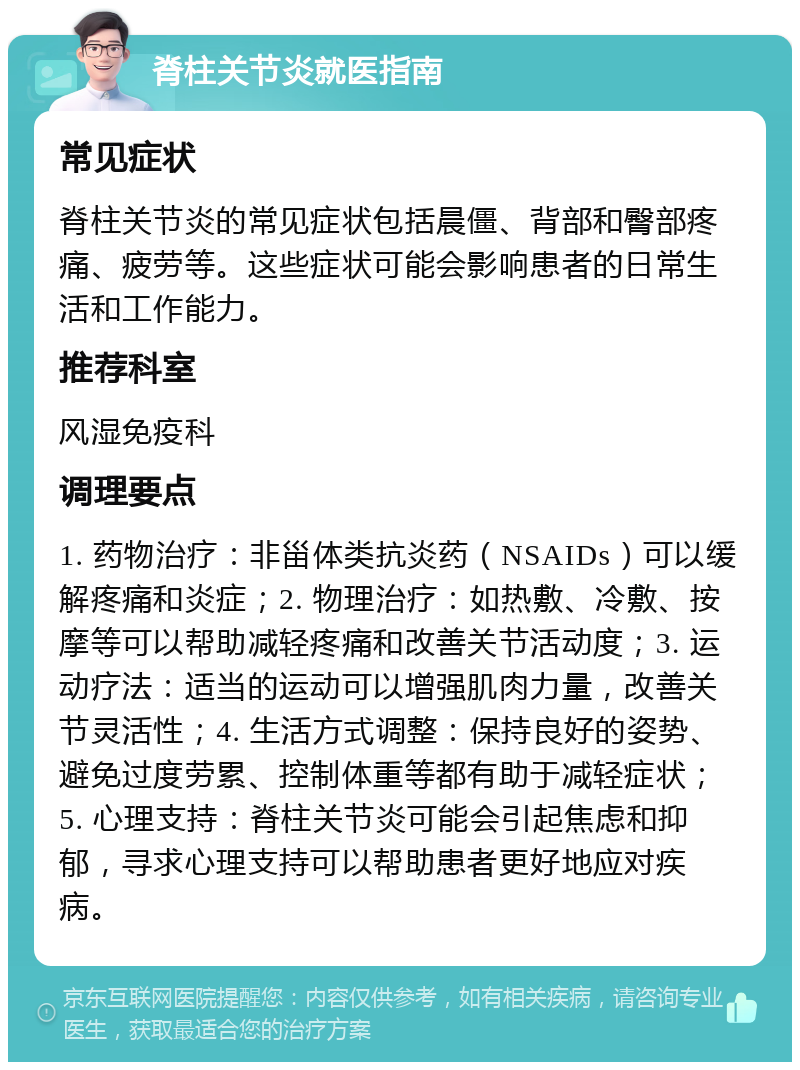 脊柱关节炎就医指南 常见症状 脊柱关节炎的常见症状包括晨僵、背部和臀部疼痛、疲劳等。这些症状可能会影响患者的日常生活和工作能力。 推荐科室 风湿免疫科 调理要点 1. 药物治疗：非甾体类抗炎药（NSAIDs）可以缓解疼痛和炎症；2. 物理治疗：如热敷、冷敷、按摩等可以帮助减轻疼痛和改善关节活动度；3. 运动疗法：适当的运动可以增强肌肉力量，改善关节灵活性；4. 生活方式调整：保持良好的姿势、避免过度劳累、控制体重等都有助于减轻症状；5. 心理支持：脊柱关节炎可能会引起焦虑和抑郁，寻求心理支持可以帮助患者更好地应对疾病。